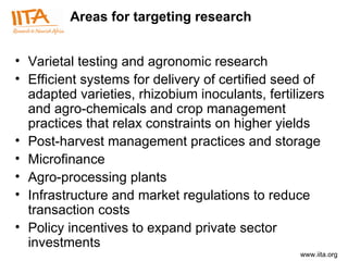 Areas for targeting research V arietal testing and agronomic research Efficient systems for delivery of certified seed of adapted varieties, rhizobium inoculants, fertilizers and agro-chemicals and crop management practices that relax constraints on higher yields  Post-harvest management practices and storage  Microfinance Agro-processing plants Infrastructure and market regulations to reduce transaction costs Policy incentives to expand private sector investments 