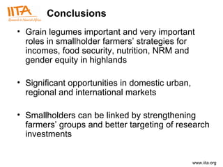 Conclusions G rain legumes important and very important roles in smallholder farmers’ strategies for incomes, food security, nutrition, NRM and gender equity in highlands Significant opportunities in domestic urban, regional and international markets  Smallholders can be linked by strengthening farmers’ groups and better targeting of research investments 