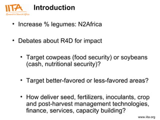 Introduction Increase % legumes: N2Africa Debates about R4D for impact  Target cowpeas (food security) or soybeans (cash, nutritional security)? Target better-favored or less-favored areas? How deliver seed, fertilizers, inoculants, crop and post-harvest management technologies, finance, services, capacity building? 