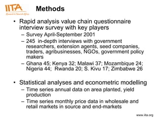 Methods Rapid analysis value chain questionnaire interview survey with key players  Survey  April-September 2001 245  in-depth interviews with  government researchers, extension agents, seed companies, traders, agribusinesses, NGOs, government policy makers Ghana 45; Kenya 32; Malawi 37; Mozambique 24; Nigeria 44;  Rwanda 20; S. Kivu 17; Zimbabwe 26 Statistical analyses and econometric modelling Time series annual data on area planted, yield production Time series monthly price data in wholesale and retail markets in source and end-markets  