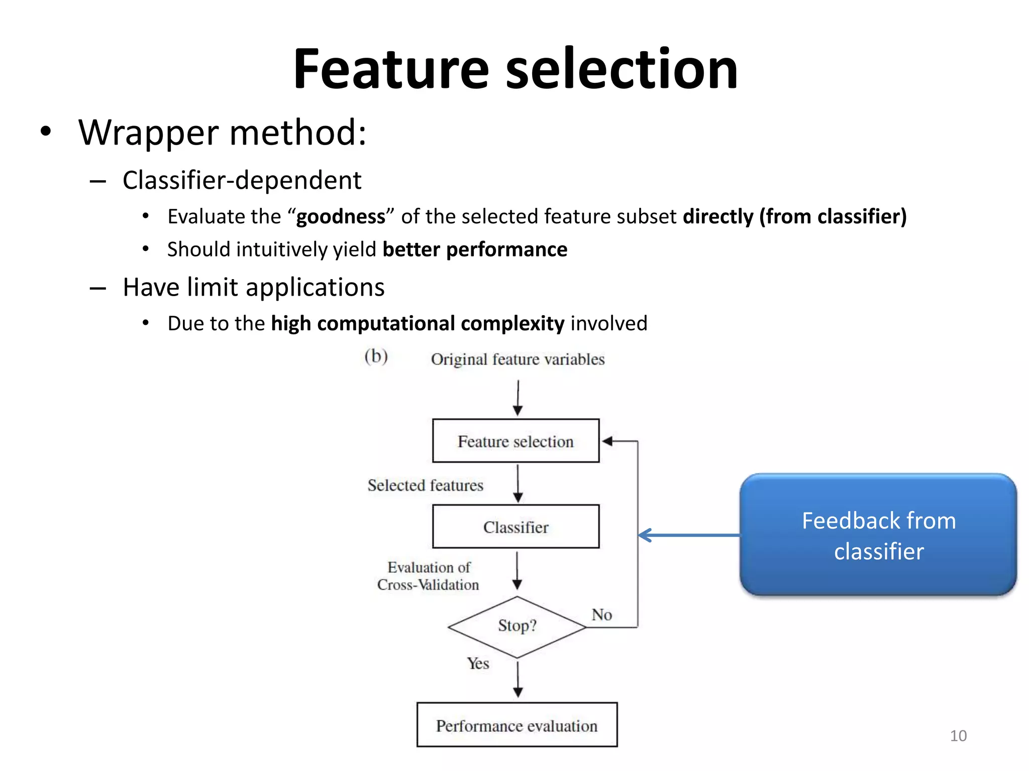 Feature selection • Wrapper method: – Classifier-dependent • Evaluate the “goodness” of the selected feature subset directly (from classifier) • Should intuitively yield better performance – Have limit applications • Due to the high computational complexity involved Feedback from classifier 10 