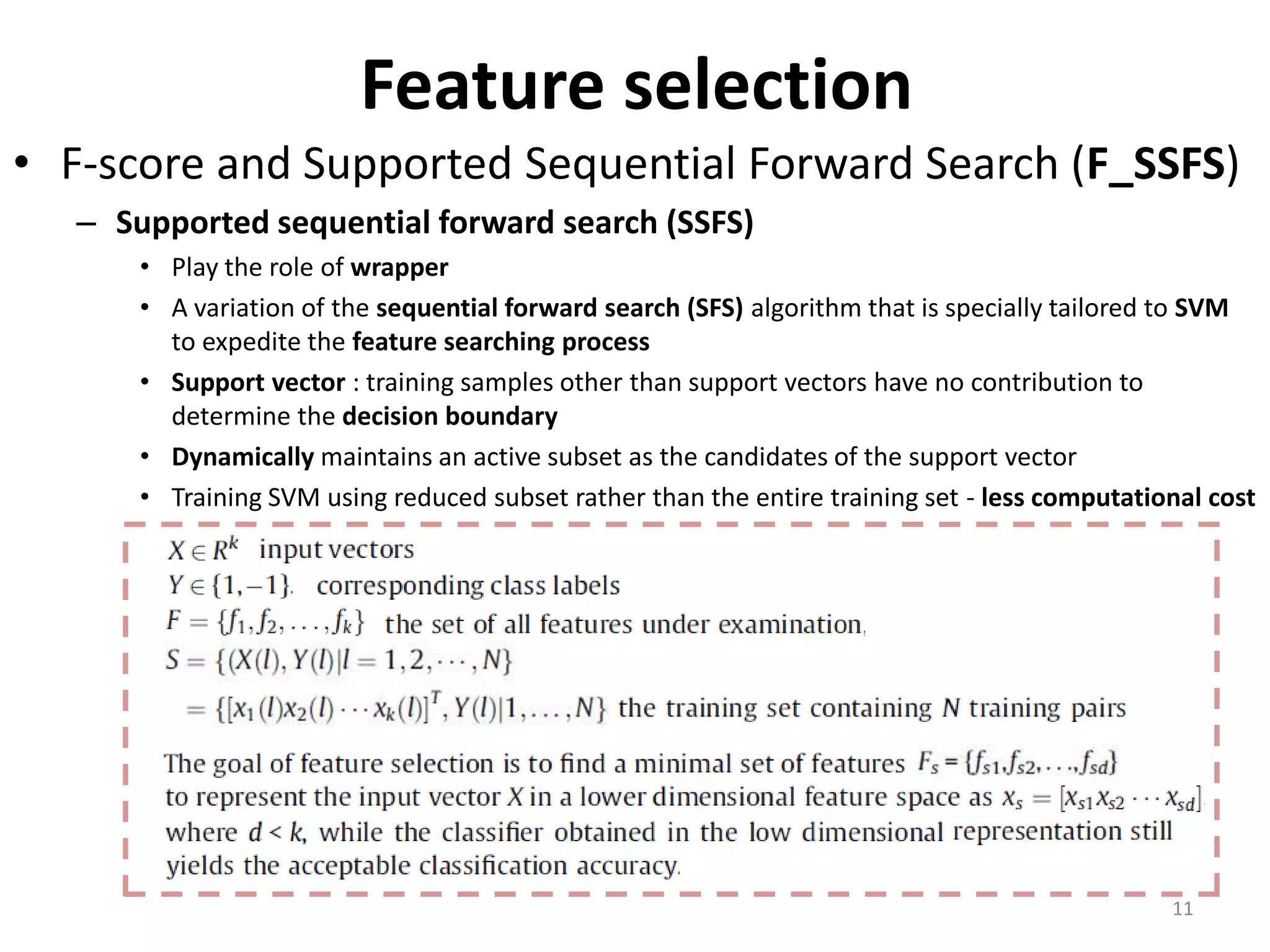 Feature selection • F-score and Supported Sequential Forward Search (F_SSFS) – Supported sequential forward search (SSFS) • Play the role of wrapper • A variation of the sequential forward search (SFS) algorithm that is specially tailored to SVM to expedite the feature searching process • Support vector : training samples other than support vectors have no contribution to determine the decision boundary • Dynamically maintains an active subset as the candidates of the support vector • Training SVM using reduced subset rather than the entire training set - less computational cost 11 