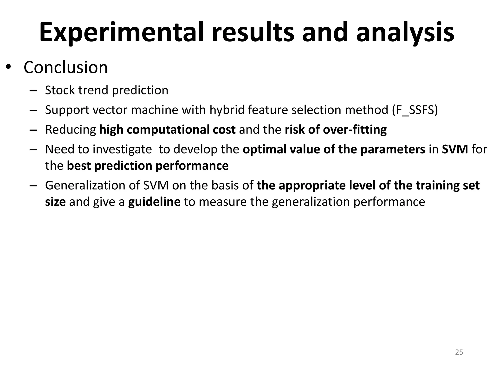 Experimental results and analysis • Conclusion – Stock trend prediction – Support vector machine with hybrid feature selection method (F_SSFS) – Reducing high computational cost and the risk of over-fitting – Need to investigate to develop the optimal value of the parameters in SVM for the best prediction performance – Generalization of SVM on the basis of the appropriate level of the training set size and give a guideline to measure the generalization performance 25 