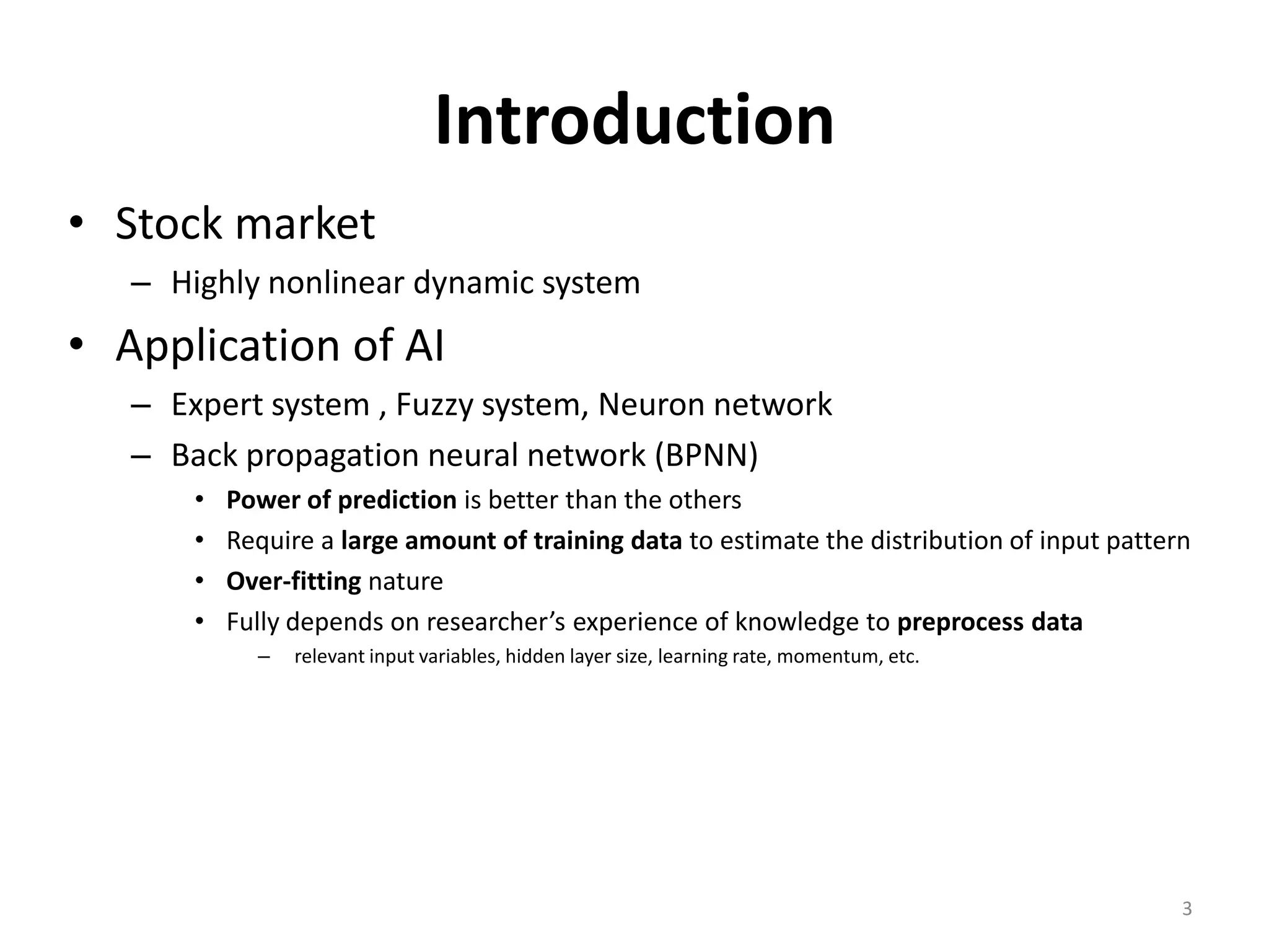 Introduction • Stock market – Highly nonlinear dynamic system • Application of AI – Expert system , Fuzzy system, Neuron network – Back propagation neural network (BPNN) • Power of prediction is better than the others • Require a large amount of training data to estimate the distribution of input pattern • Over-fitting nature • Fully depends on researcher’s experience of knowledge to preprocess data – relevant input variables, hidden layer size, learning rate, momentum, etc. 3 