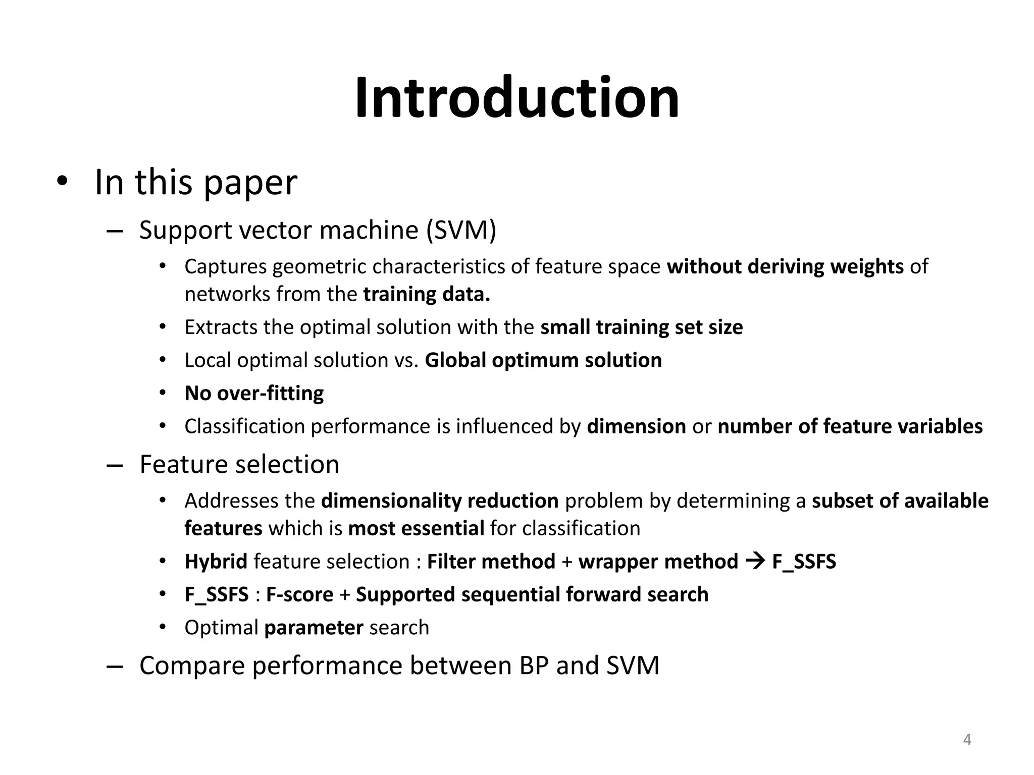 Introduction • In this paper – Support vector machine (SVM) • Captures geometric characteristics of feature space without deriving weights of networks from the training data. • Extracts the optimal solution with the small training set size • Local optimal solution vs. Global optimum solution • No over-fitting • Classification performance is influenced by dimension or number of feature variables – Feature selection • Addresses the dimensionality reduction problem by determining a subset of available features which is most essential for classification • Hybrid feature selection : Filter method + wrapper method  F_SSFS • F_SSFS : F-score + Supported sequential forward search • Optimal parameter search – Compare performance between BP and SVM 4 