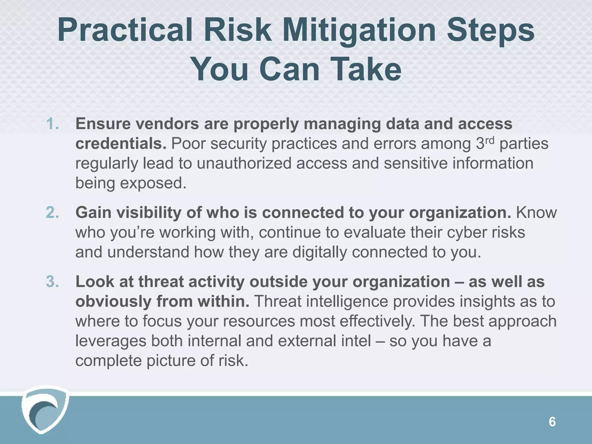 Practical Risk Mitigation Steps
You Can Take
6
1. Ensure vendors are properly managing data and access
credentials. Poor security practices and errors among 3rd parties
regularly lead to unauthorized access and sensitive information
being exposed.
2. Gain visibility of who is connected to your organization. Know
who you’re working with, continue to evaluate their cyber risks
and understand how they are digitally connected to you.
3. Look at threat activity outside your organization – as well as
obviously from within. Threat intelligence provides insights as to
where to focus your resources most effectively. The best approach
leverages both internal and external intel – so you have a
complete picture of risk.
 
