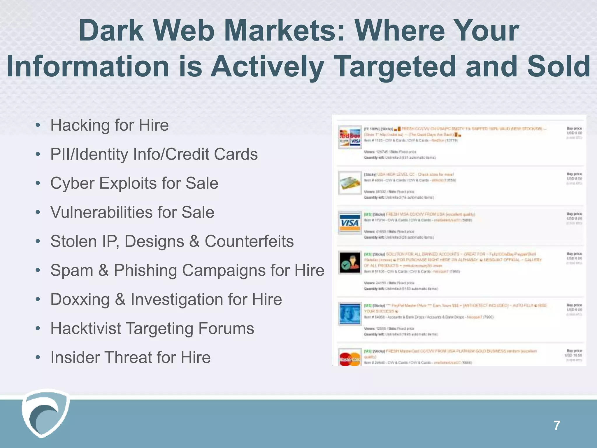 Dark Web Markets: Where Your
Information is Actively Targeted and Sold
• Hacking for Hire
• PII/Identity Info/Credit Cards
• Cyber Exploits for Sale
• Vulnerabilities for Sale
• Stolen IP, Designs & Counterfeits
• Spam & Phishing Campaigns for Hire
• Doxxing & Investigation for Hire
• Hacktivist Targeting Forums
• Insider Threat for Hire
7
 