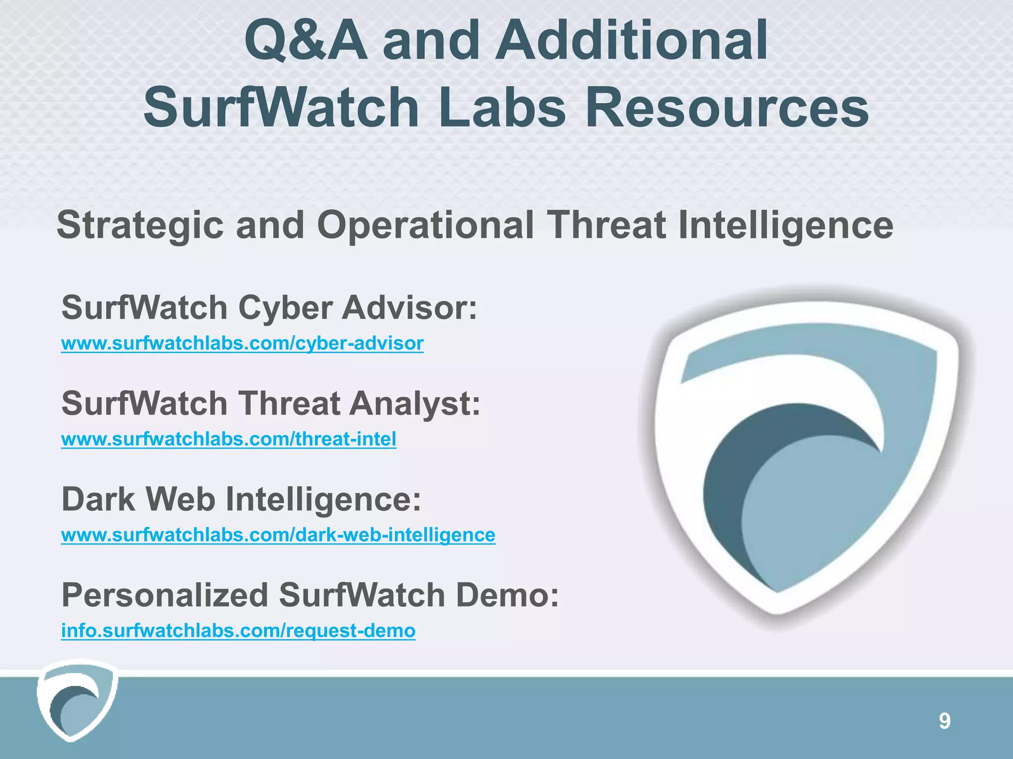Q&A and Additional
SurfWatch Labs Resources
9
SurfWatch Cyber Advisor:
www.surfwatchlabs.com/cyber-advisor
SurfWatch Threat Analyst:
www.surfwatchlabs.com/threat-intel
Dark Web Intelligence:
www.surfwatchlabs.com/dark-web-intelligence
Personalized SurfWatch Demo:
info.surfwatchlabs.com/request-demo
Strategic and Operational Threat Intelligence
 