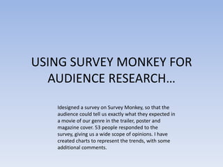 USING SURVEY MONKEY FOR
AUDIENCE RESEARCH…
Idesigned a survey on Survey Monkey, so that the
audience could tell us exactly what they expected in
a movie of our genre in the trailer, poster and
magazine cover. 53 people responded to the
survey, giving us a wide scope of opinions. I have
created charts to represent the trends, with some
additional comments.
 