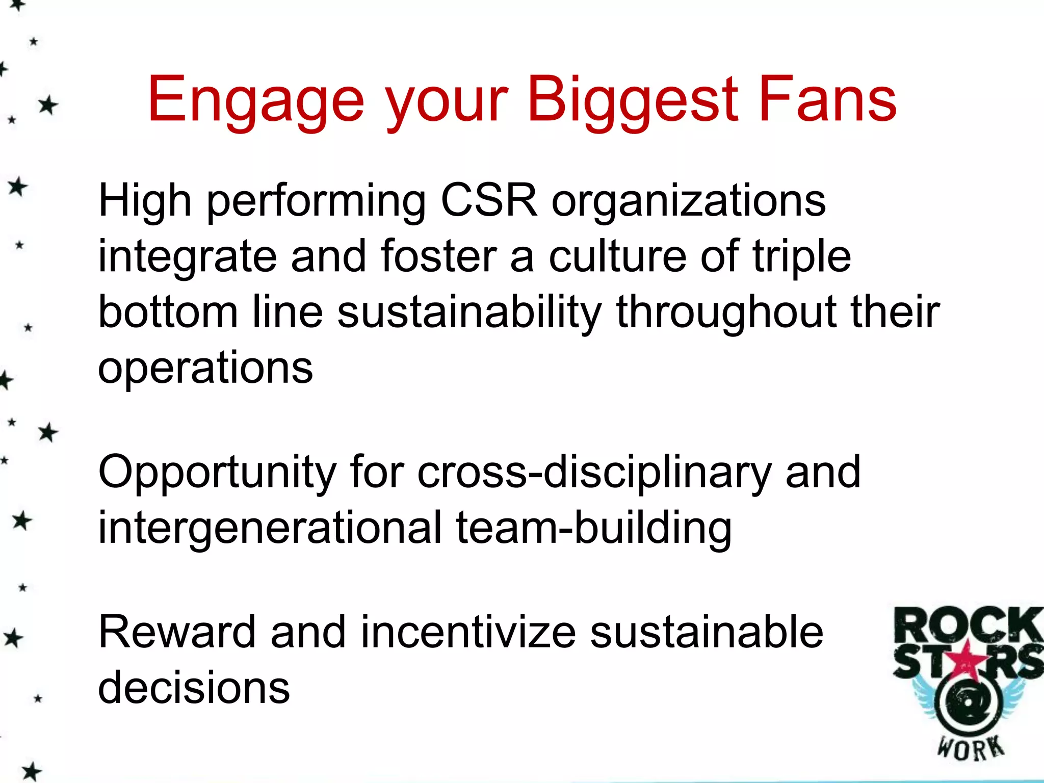Engage your Biggest Fans
High performing CSR organizations
integrate and foster a culture of triple
bottom line sustainability throughout their
operations

Opportunity for cross-disciplinary and
intergenerational team-building

Reward and incentivize sustainable
decisions
 