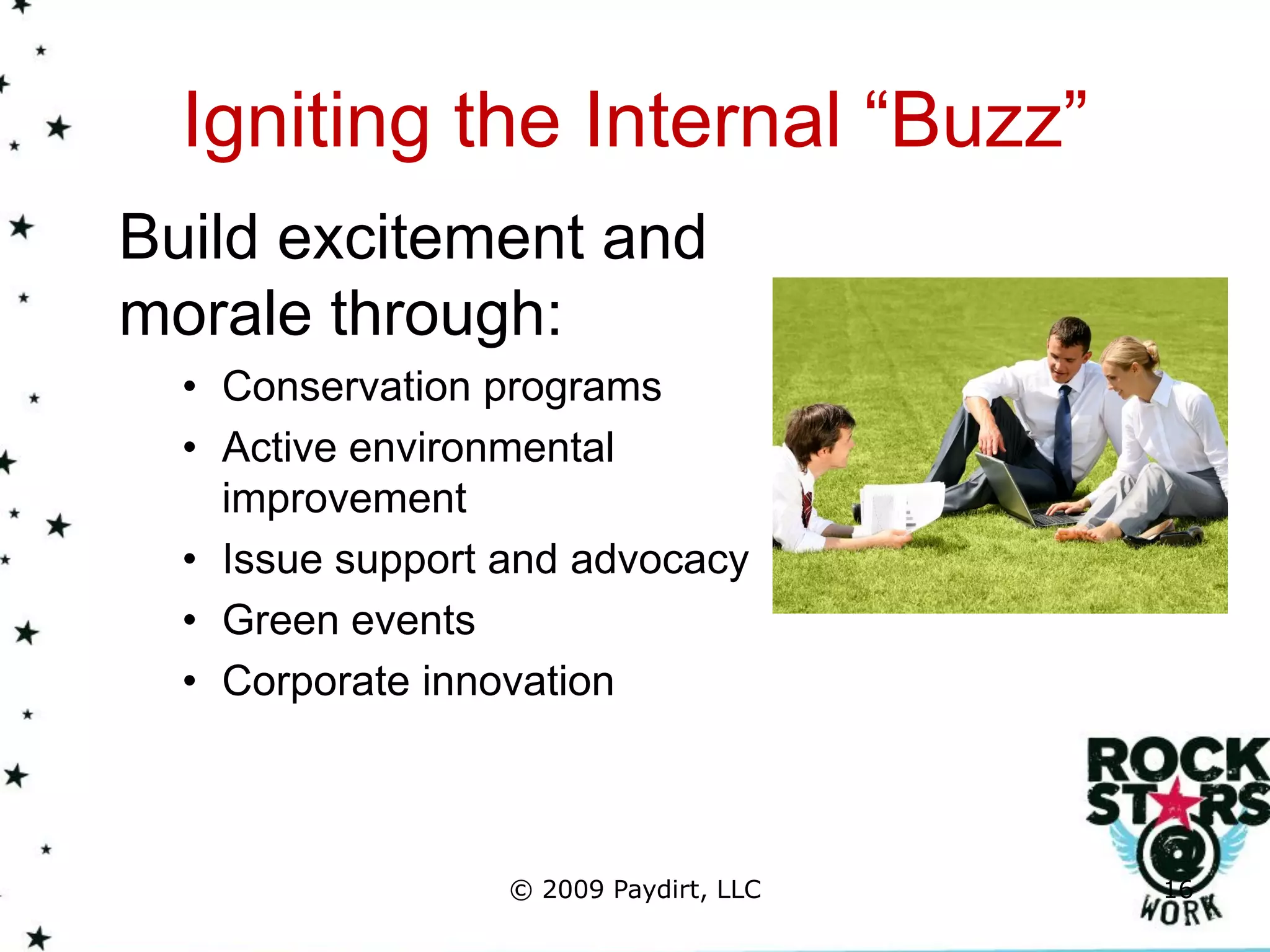 Igniting the Internal “Buzz”
Build excitement and
morale through:
  • Conservation programs
  • Active environmental
    improvement
  • Issue support and advocacy
  • Green events
  • Corporate innovation



                  © 2009 Paydirt, LLC   16
 