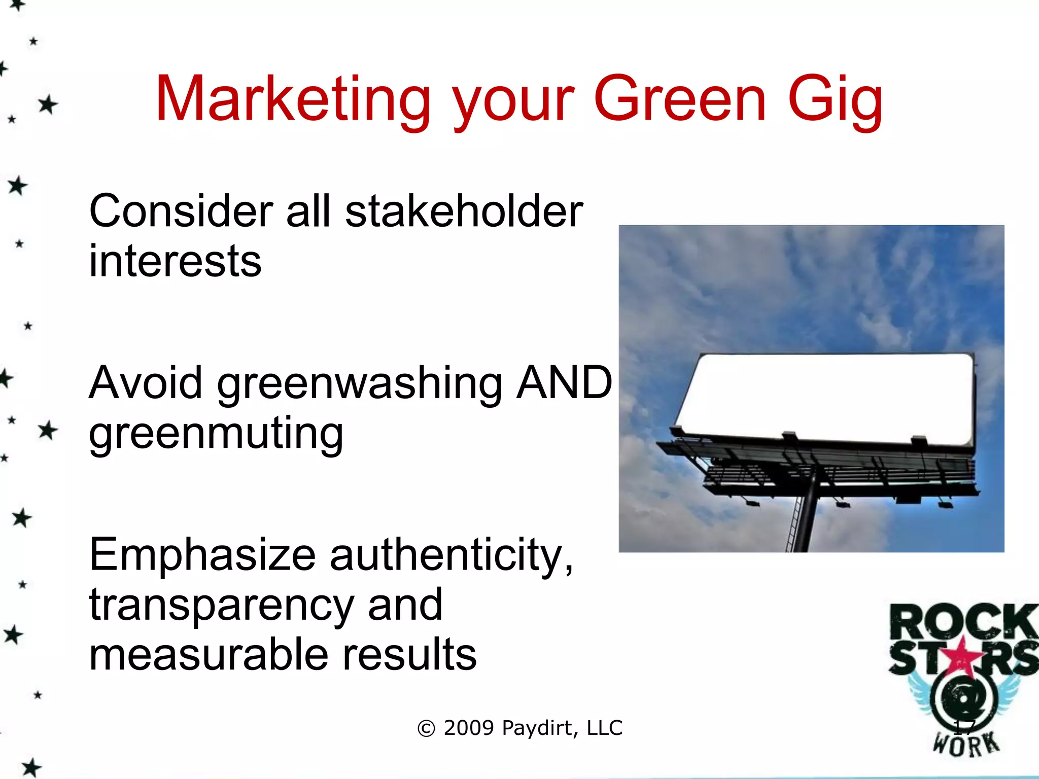 Marketing your Green Gig
Consider all stakeholder
interests

Avoid greenwashing AND
greenmuting

Emphasize authenticity,
transparency and
measurable results
               © 2009 Paydirt, LLC   17
 