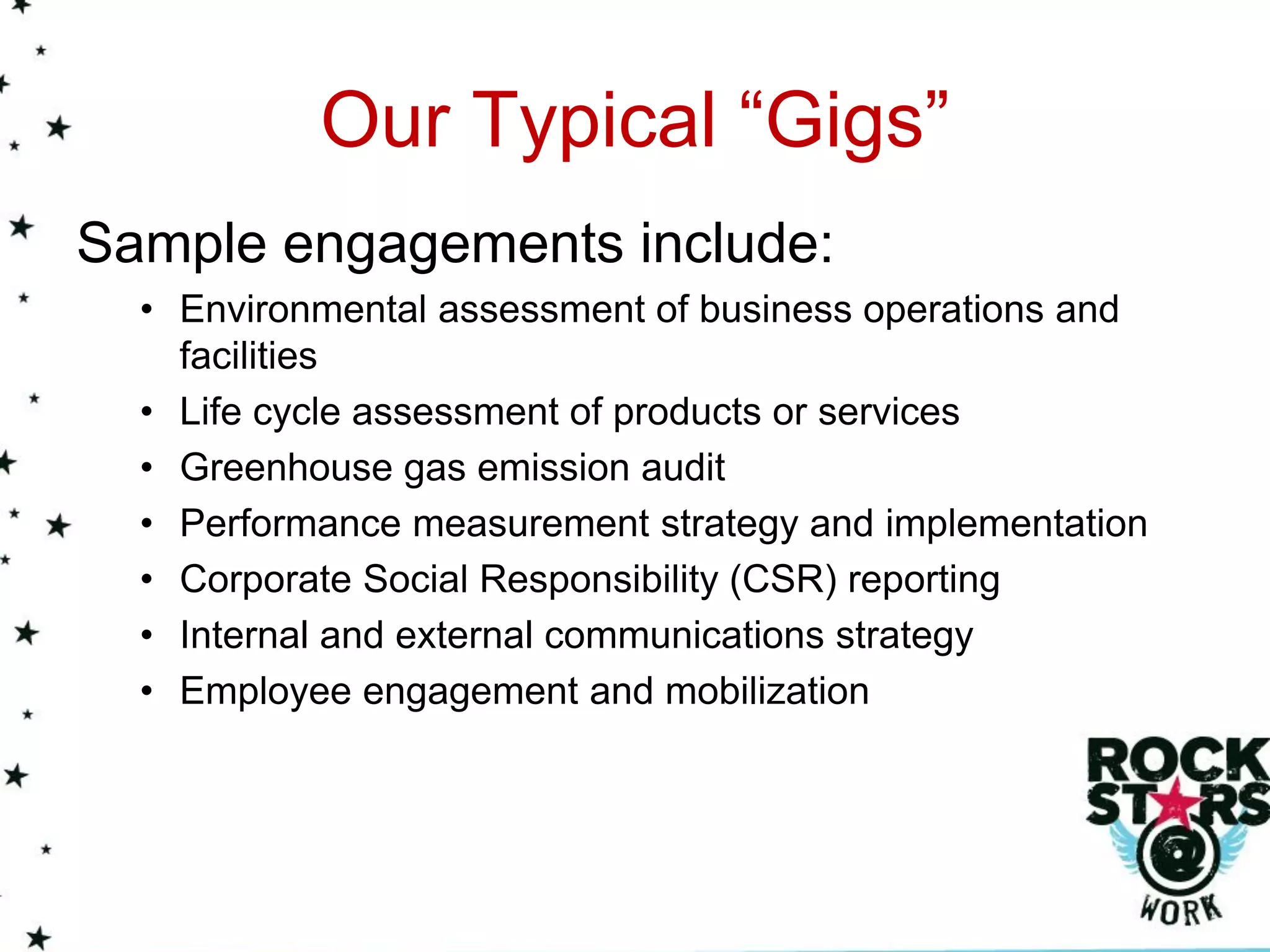 Our Typical “Gigs”
Sample engagements include:
  • Environmental assessment of business operations and
    facilities
  • Life cycle assessment of products or services
  • Greenhouse gas emission audit
  • Performance measurement strategy and implementation
  • Corporate Social Responsibility (CSR) reporting
  • Internal and external communications strategy
  • Employee engagement and mobilization
 