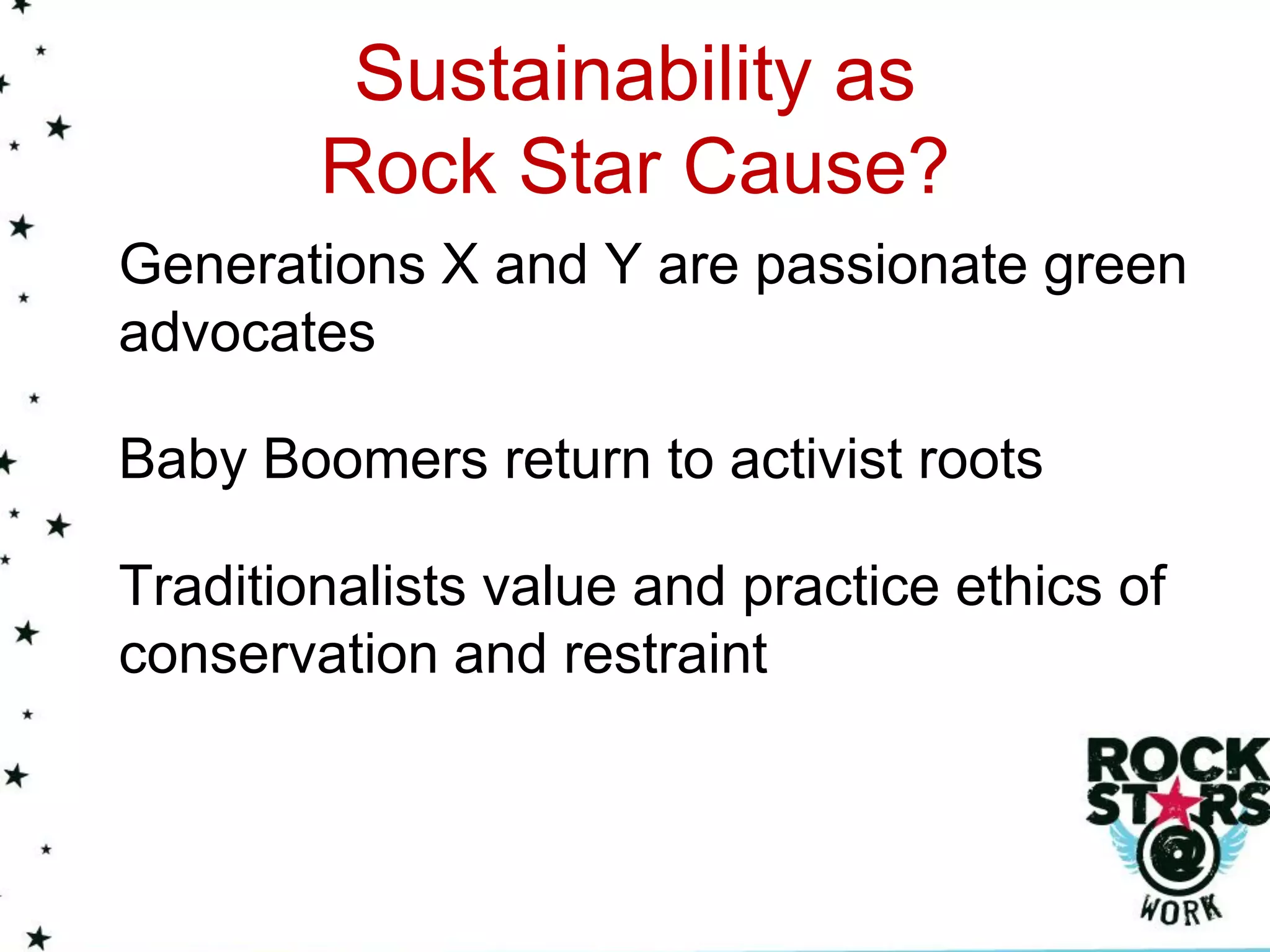 Sustainability as
        Rock Star Cause?
Generations X and Y are passionate green
advocates

Baby Boomers return to activist roots

Traditionalists value and practice ethics of
conservation and restraint
 