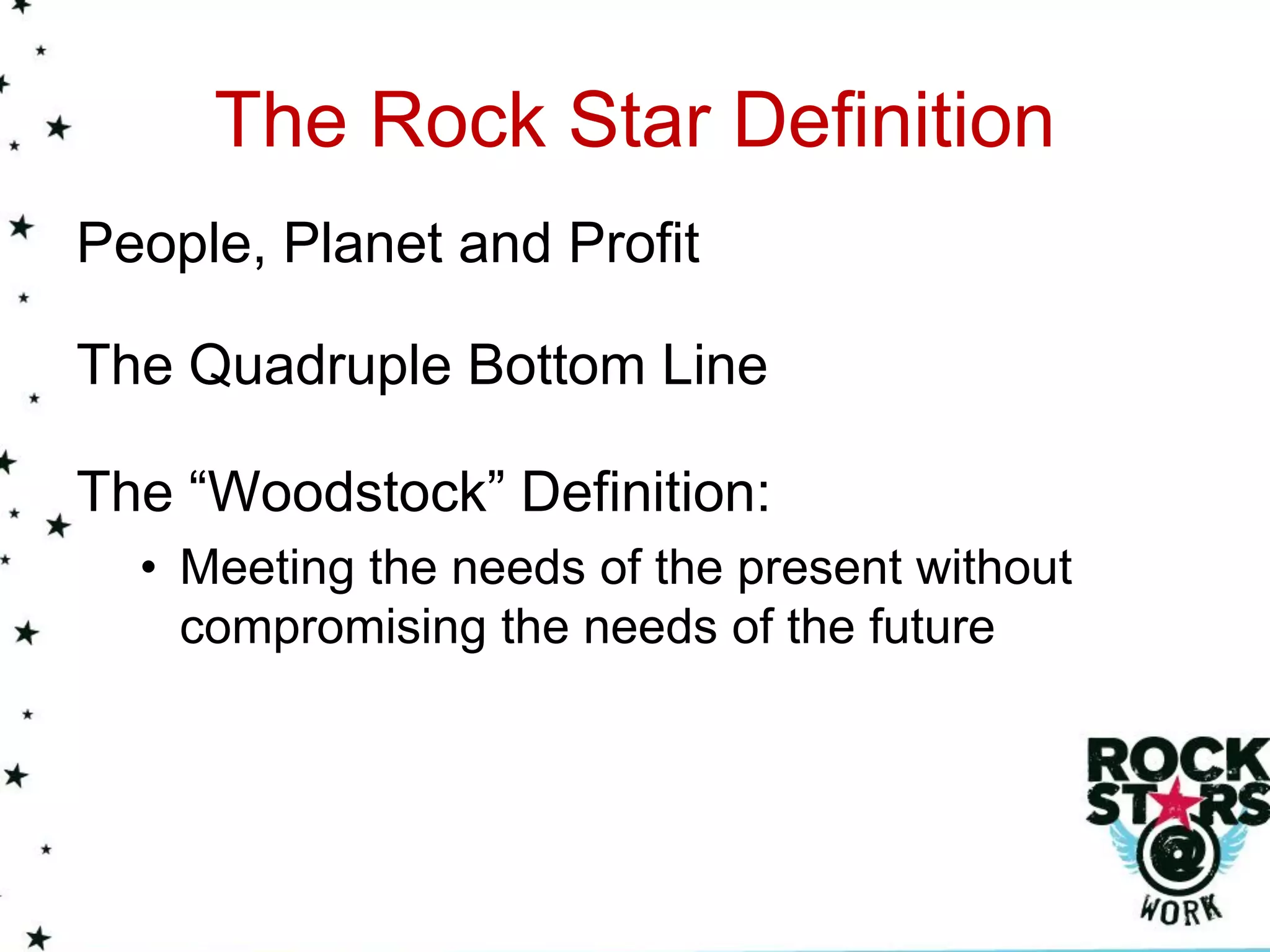 The Rock Star Definition
People, Planet and Profit

The Quadruple Bottom Line

The “Woodstock” Definition:
  • Meeting the needs of the present without
    compromising the needs of the future
 