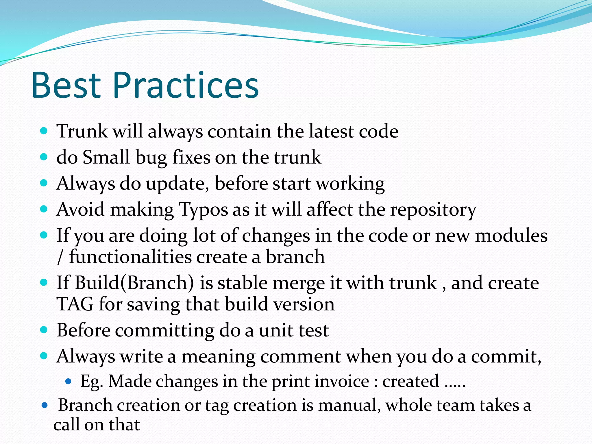 Best Practices






Trunk will always contain the latest code
do Small bug fixes on the trunk
Always do update, before start working
Avoid making Typos as it will affect the repository
If you are doing lot of changes in the code or new modules
/ functionalities create a branch
 If Build(Branch) is stable merge it with trunk , and create
TAG for saving that build version
 Before committing do a unit test
 Always write a meaning comment when you do a commit,
 Eg. Made changes in the print invoice : created …..
 Branch creation or tag creation is manual, whole team takes a

call on that

 