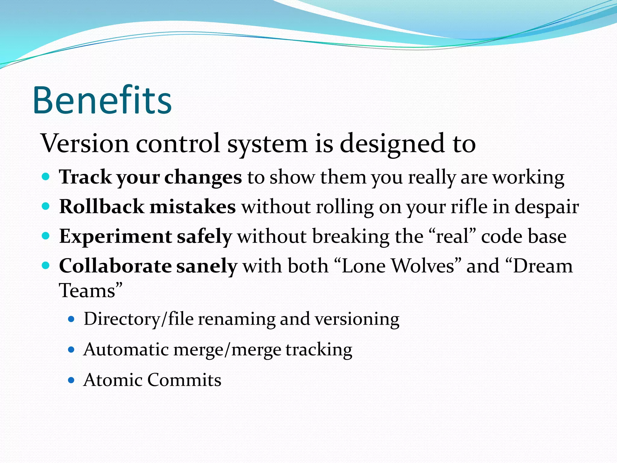 Benefits
Version control system is designed to
 Track your changes to show them you really are working
 Rollback mistakes without rolling on your rifle in despair
 Experiment safely without breaking the “real” code base

 Collaborate sanely with both “Lone Wolves” and “Dream

Teams”
 Directory/file renaming and versioning
 Automatic merge/merge tracking

 Atomic Commits

 