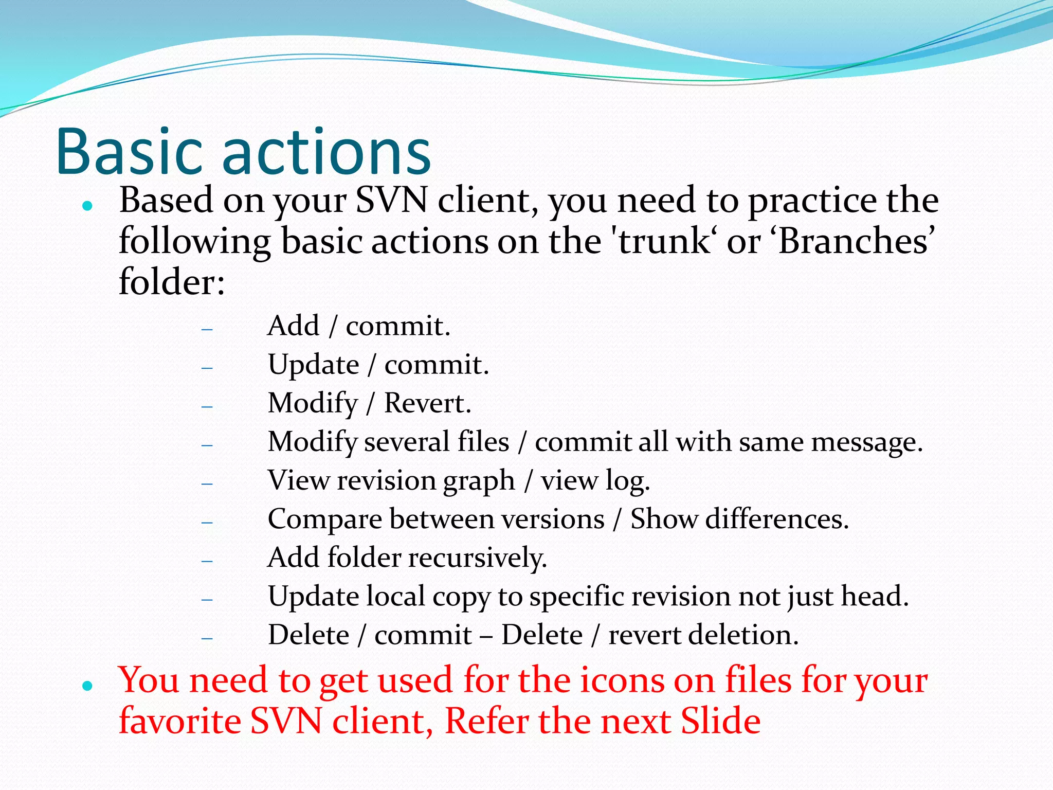 Basic actions


Based on your SVN client, you need to practice the
following basic actions on the 'trunk‘ or ‘Branches’
folder:
Add / commit.
Update / commit.
Modify / Revert.
Modify several files / commit all with same message.
View revision graph / view log.
Compare between versions / Show differences.
Add folder recursively.
Update local copy to specific revision not just head.
Delete / commit – Delete / revert deletion.



You need to get used for the icons on files for your
favorite SVN client, Refer the next Slide

 