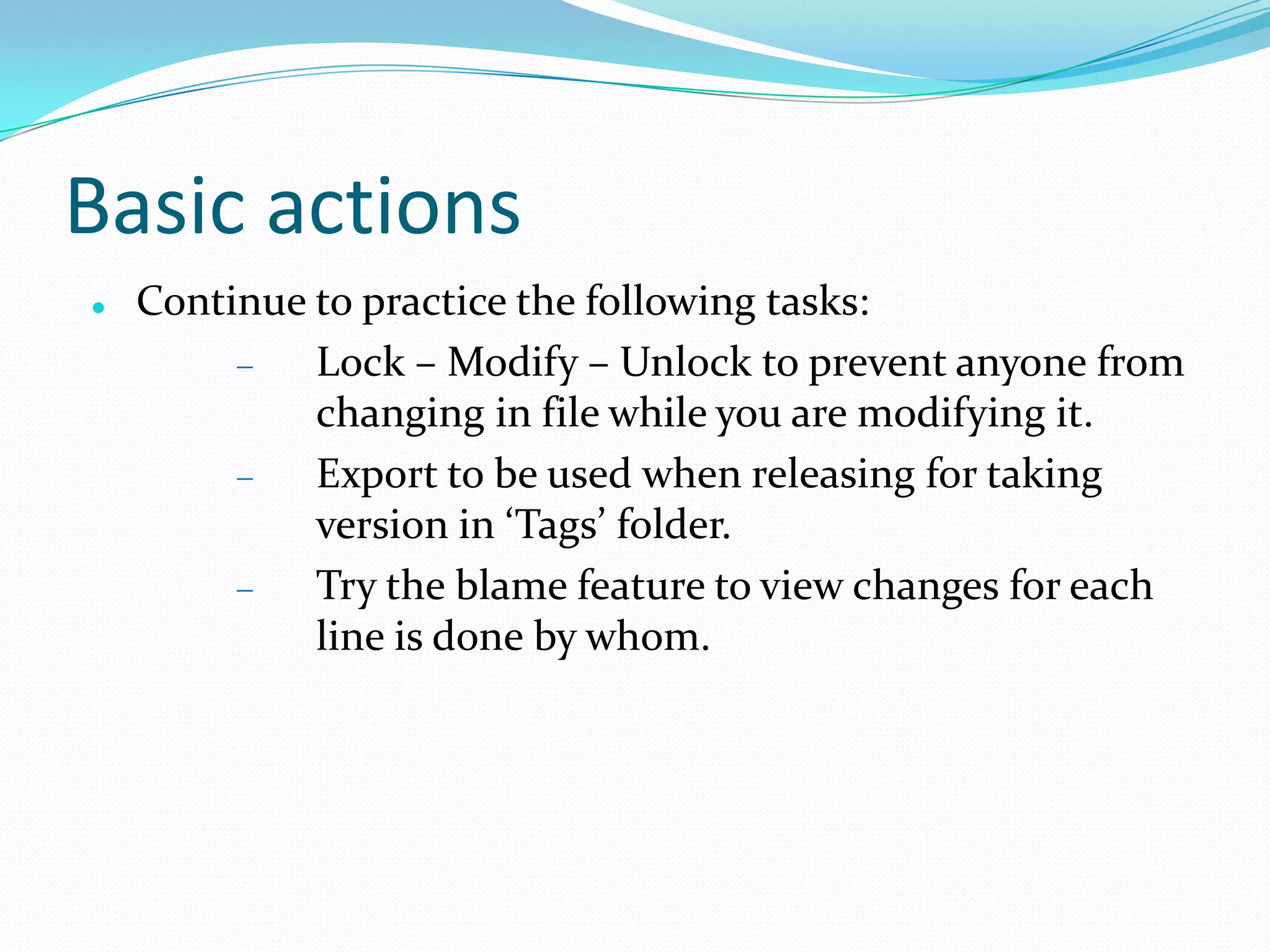 Basic actions


Continue to practice the following tasks:
Lock – Modify – Unlock to prevent anyone from
changing in file while you are modifying it.
Export to be used when releasing for taking
version in ‘Tags’ folder.
Try the blame feature to view changes for each
line is done by whom.

 