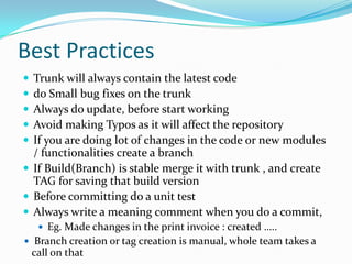 Best Practices






Trunk will always contain the latest code
do Small bug fixes on the trunk
Always do update, before start working
Avoid making Typos as it will affect the repository
If you are doing lot of changes in the code or new modules
/ functionalities create a branch
 If Build(Branch) is stable merge it with trunk , and create
TAG for saving that build version
 Before committing do a unit test
 Always write a meaning comment when you do a commit,
 Eg. Made changes in the print invoice : created …..
 Branch creation or tag creation is manual, whole team takes a

call on that

 