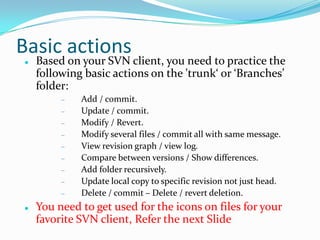 Basic actions


Based on your SVN client, you need to practice the
following basic actions on the 'trunk‘ or ‘Branches’
folder:
Add / commit.
Update / commit.
Modify / Revert.
Modify several files / commit all with same message.
View revision graph / view log.
Compare between versions / Show differences.
Add folder recursively.
Update local copy to specific revision not just head.
Delete / commit – Delete / revert deletion.



You need to get used for the icons on files for your
favorite SVN client, Refer the next Slide

 