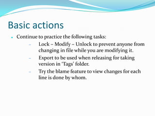Basic actions


Continue to practice the following tasks:
Lock – Modify – Unlock to prevent anyone from
changing in file while you are modifying it.
Export to be used when releasing for taking
version in ‘Tags’ folder.
Try the blame feature to view changes for each
line is done by whom.

 