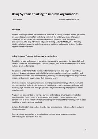 Using Systems Thinking to
improve organisations

Abstract
Systems Thinking has been described as an approach to solving problems where "problems"
are viewed as symptoms of an underlying system. If the underlying cause of a system
problem is not addressed, problems can repeat and grow and cause unexpected
consequences. This blog introduces a System Thinking Maturity Model, an ST Maturity
Model, to help consider the underlying cause of problems and select a Systems Thinking
Approach to resolve them.

David Alman

Version 2

February 2014
1

 