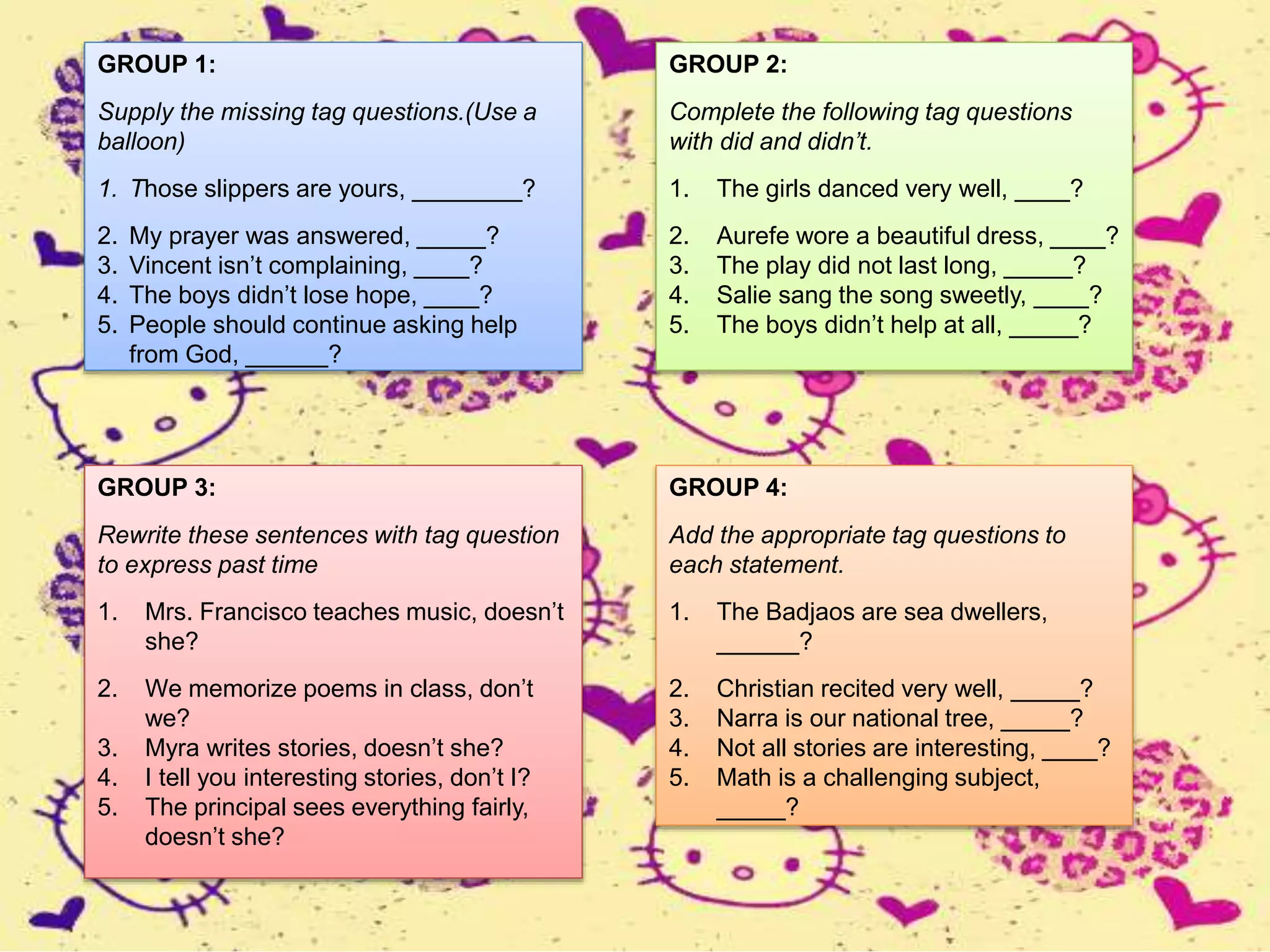 GROUP 1:
Supply the missing tag questions.(Use a
balloon)
1. Those slippers are yours, ________?
2. My prayer was answered, _____?
3. Vincent isn’t complaining, ____?
4. The boys didn’t lose hope, ____?
5. People should continue asking help
from God, ______?
GROUP 2:
Complete the following tag questions
with did and didn’t.
1. The girls danced very well, ____?
2. Aurefe wore a beautiful dress, ____?
3. The play did not last long, _____?
4. Salie sang the song sweetly, ____?
5. The boys didn’t help at all, _____?
GROUP 3:
Rewrite these sentences with tag question
to express past time
1. Mrs. Francisco teaches music, doesn’t
she?
2. We memorize poems in class, don’t
we?
3. Myra writes stories, doesn’t she?
4. I tell you interesting stories, don’t I?
5. The principal sees everything fairly,
doesn’t she?
GROUP 4:
Add the appropriate tag questions to
each statement.
1. The Badjaos are sea dwellers,
______?
2. Christian recited very well, _____?
3. Narra is our national tree, _____?
4. Not all stories are interesting, ____?
5. Math is a challenging subject,
_____?
 