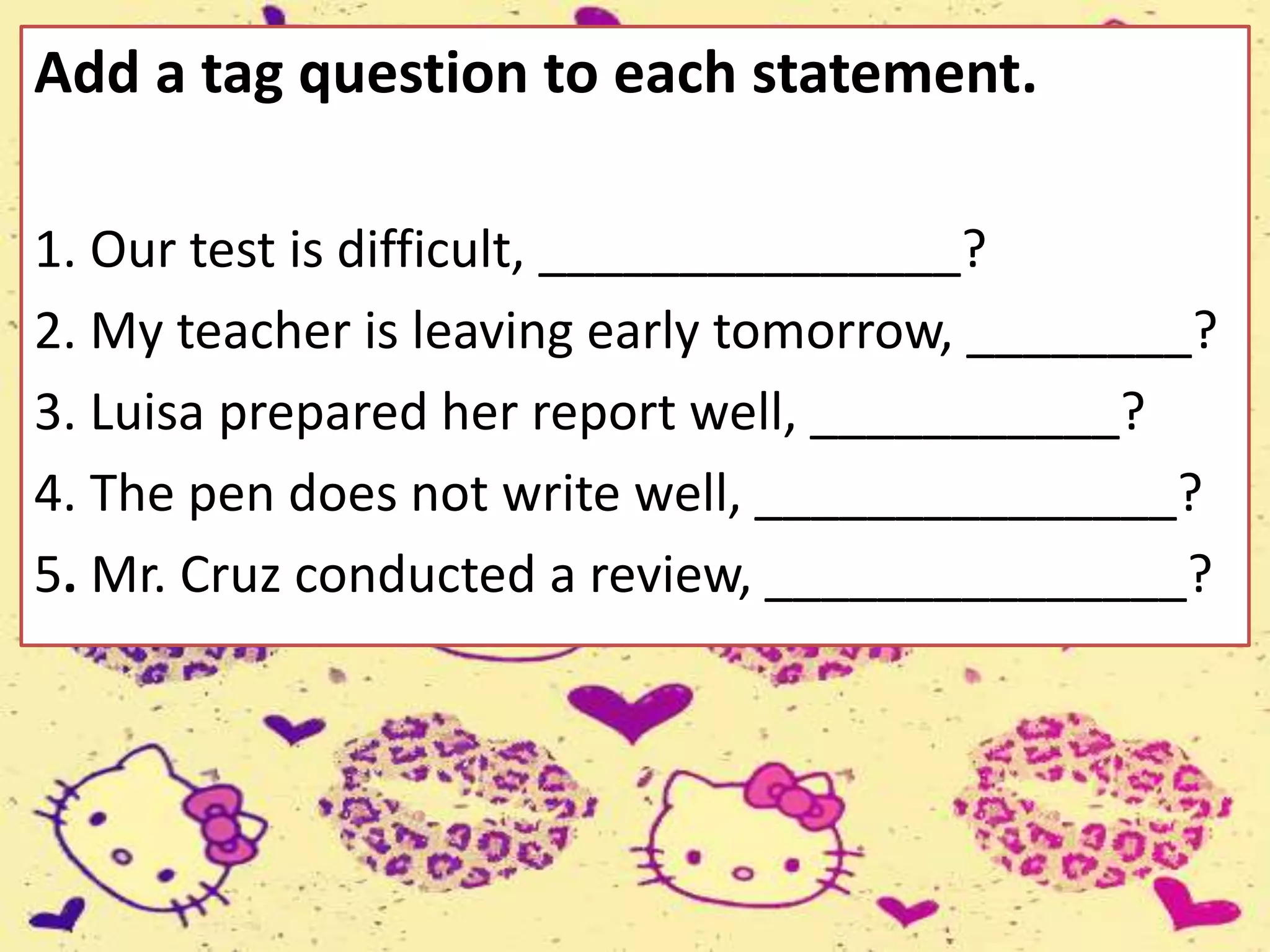 Add a tag question to each statement.
1. Our test is difficult, _______________?
2. My teacher is leaving early tomorrow, ________?
3. Luisa prepared her report well, ___________?
4. The pen does not write well, _______________?
5. Mr. Cruz conducted a review, _______________?
 