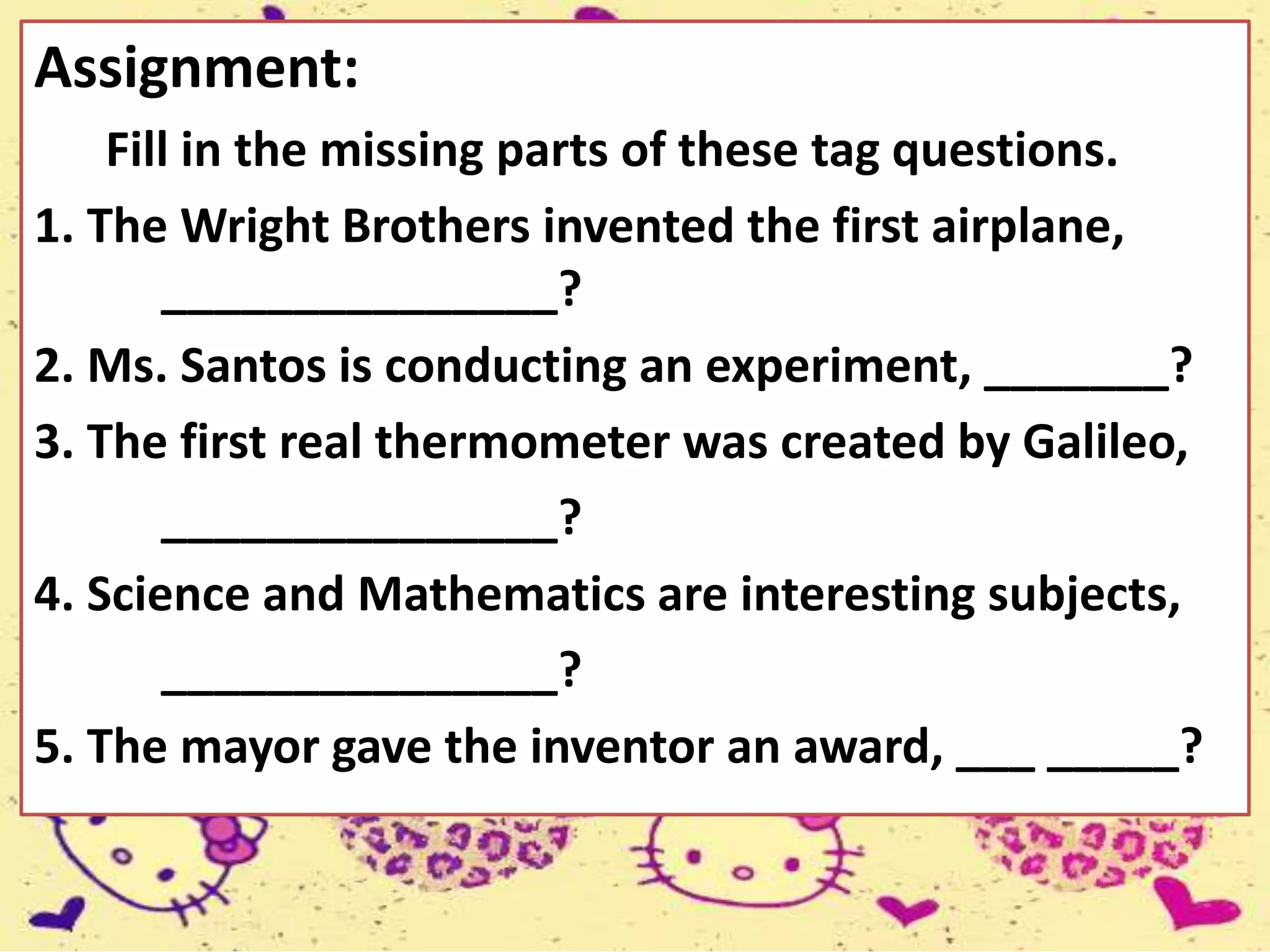 Assignment:
Fill in the missing parts of these tag questions.
1. The Wright Brothers invented the first airplane,
_______________?
2. Ms. Santos is conducting an experiment, _______?
3. The first real thermometer was created by Galileo,
_______________?
4. Science and Mathematics are interesting subjects,
_______________?
5. The mayor gave the inventor an award, ___ _____?
 