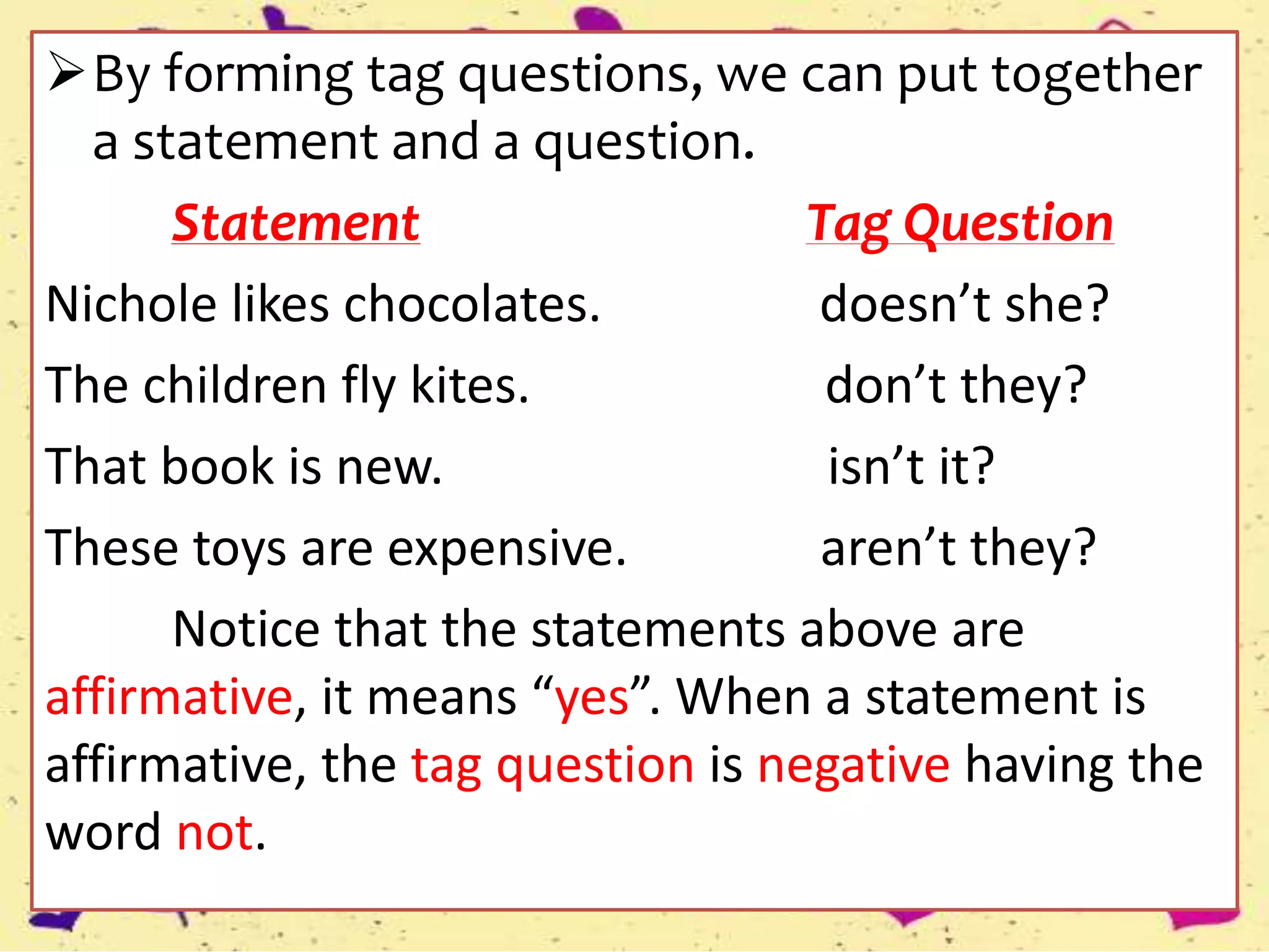 By forming tag questions, we can put together
a statement and a question.
Statement Tag Question
Nichole likes chocolates. doesn’t she?
The children fly kites. don’t they?
That book is new. isn’t it?
These toys are expensive. aren’t they?
Notice that the statements above are
affirmative, it means “yes”. When a statement is
affirmative, the tag question is negative having the
word not.
 