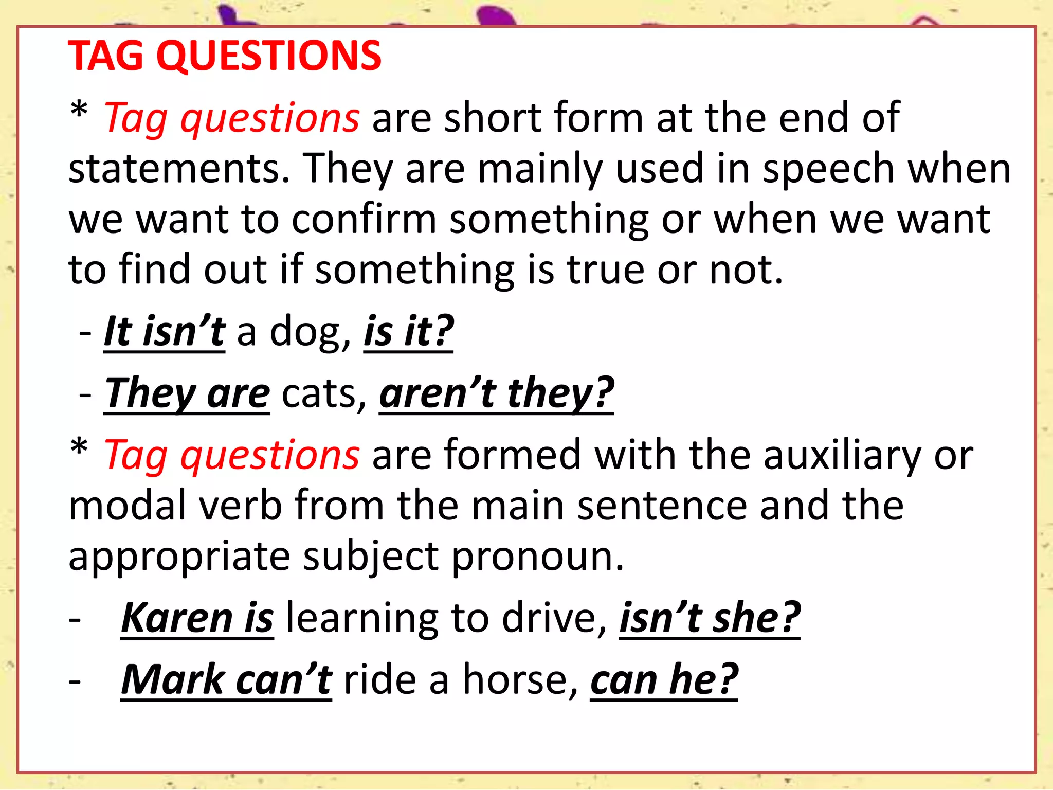 TAG QUESTIONS
* Tag questions are short form at the end of
statements. They are mainly used in speech when
we want to confirm something or when we want
to find out if something is true or not.
- It isn’t a dog, is it?
- They are cats, aren’t they?
* Tag questions are formed with the auxiliary or
modal verb from the main sentence and the
appropriate subject pronoun.
- Karen is learning to drive, isn’t she?
- Mark can’t ride a horse, can he?
 