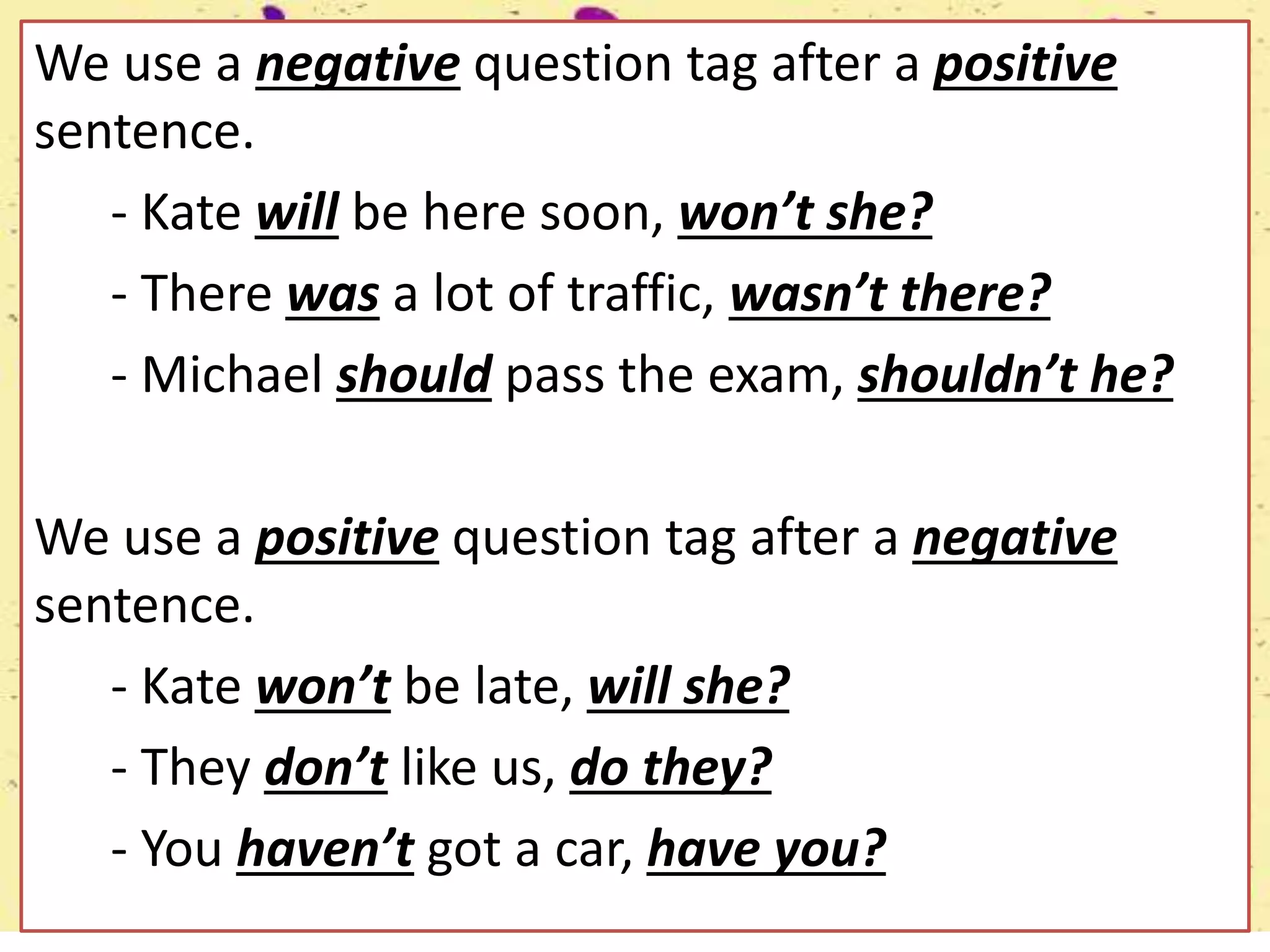 We use a negative question tag after a positive
sentence.
- Kate will be here soon, won’t she?
- There was a lot of traffic, wasn’t there?
- Michael should pass the exam, shouldn’t he?
We use a positive question tag after a negative
sentence.
- Kate won’t be late, will she?
- They don’t like us, do they?
- You haven’t got a car, have you?
 