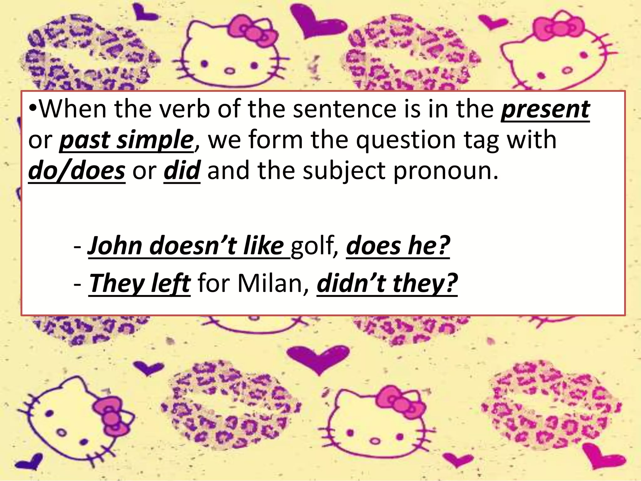 •When the verb of the sentence is in the present
or past simple, we form the question tag with
do/does or did and the subject pronoun.
- John doesn’t like golf, does he?
- They left for Milan, didn’t they?
 