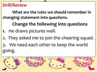 Drill/Review
What are the rules we should remember in
changing statement into questions.
Change the following into questions
1. He draws pictures well.
2. They asked me to join the cheering squad.
3. We need each other to keep the world
going.
 