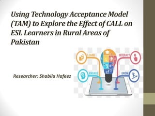 Using Technology Acceptance Model
(TAM) to Explore the Effect of CALL on
ESL Learners in Rural Areas of
Pakistan
Researcher: Shabila Hafeez
 