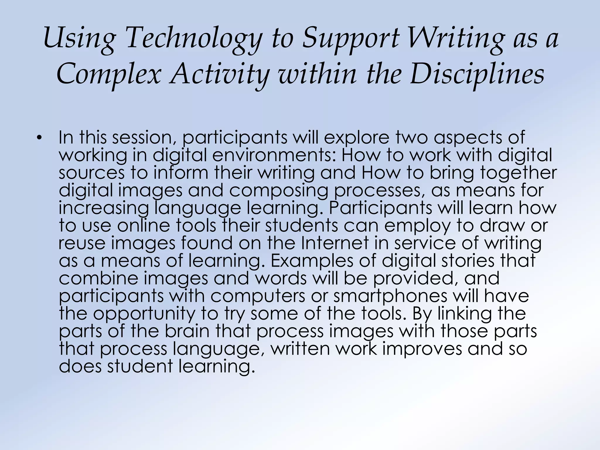 Using Technology to Support Writing as a
 Complex Activity within the Disciplines

• In this session, participants will explore two aspects of
  working in digital environments: How to work with digital
  sources to inform their writing and How to bring together
  digital images and composing processes, as means for
  increasing language learning. Participants will learn how
  to use online tools their students can employ to draw or
  reuse images found on the Internet in service of writing
  as a means of learning. Examples of digital stories that
  combine images and words will be provided, and
  participants with computers or smartphones will have
  the opportunity to try some of the tools. By linking the
  parts of the brain that process images with those parts
  that process language, written work improves and so
  does student learning.
 