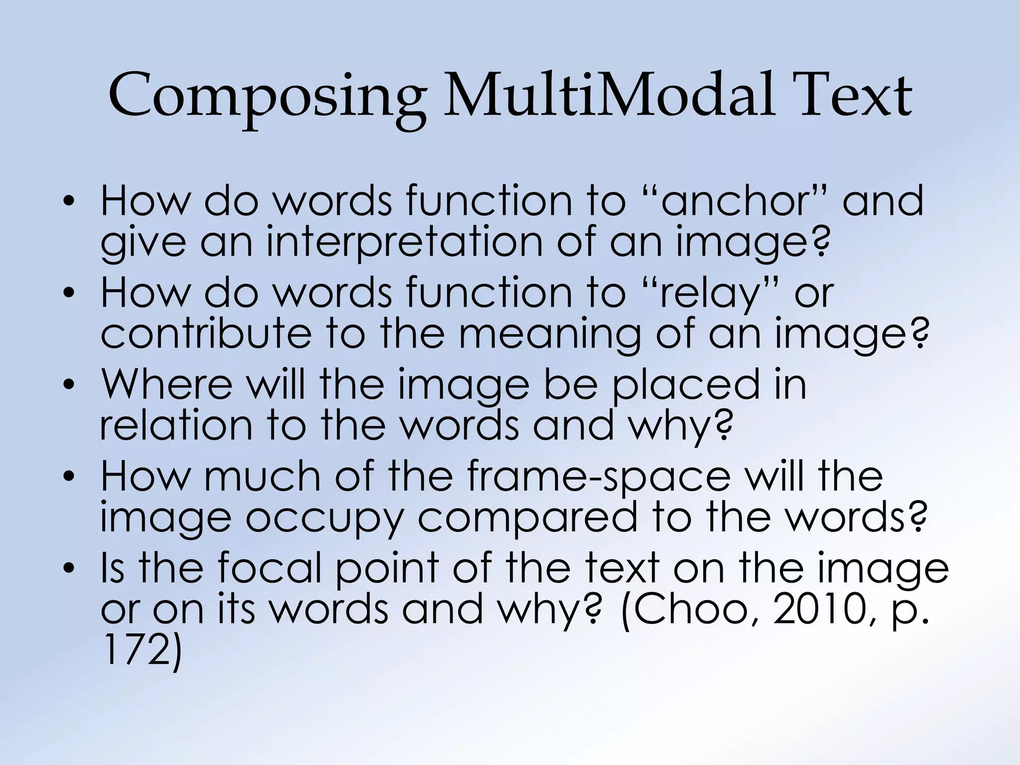 Composing MultiModal Text
• How do words function to “anchor” and
  give an interpretation of an image?
• How do words function to “relay” or
  contribute to the meaning of an image?
• Where will the image be placed in
  relation to the words and why?
• How much of the frame-space will the
  image occupy compared to the words?
• Is the focal point of the text on the image
  or on its words and why? (Choo, 2010, p.
  172)
 