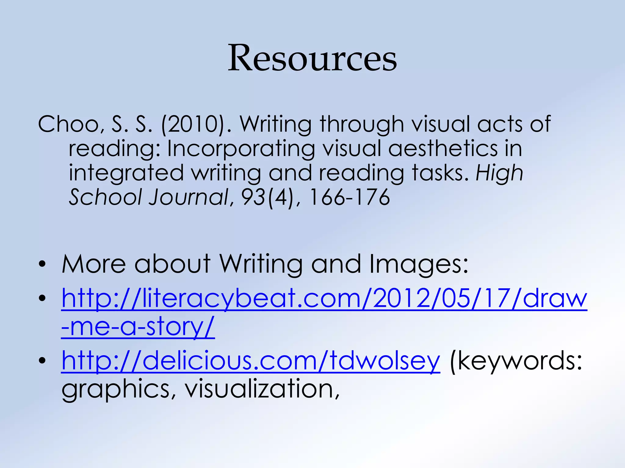 Resources
Choo, S. S. (2010). Writing through visual acts of
  reading: Incorporating visual aesthetics in
  integrated writing and reading tasks. High
  School Journal, 93(4), 166-176


• More about Writing and Images:
• http://literacybeat.com/2012/05/17/draw
  -me-a-story/
• http://delicious.com/tdwolsey (keywords:
  graphics, visualization,
 