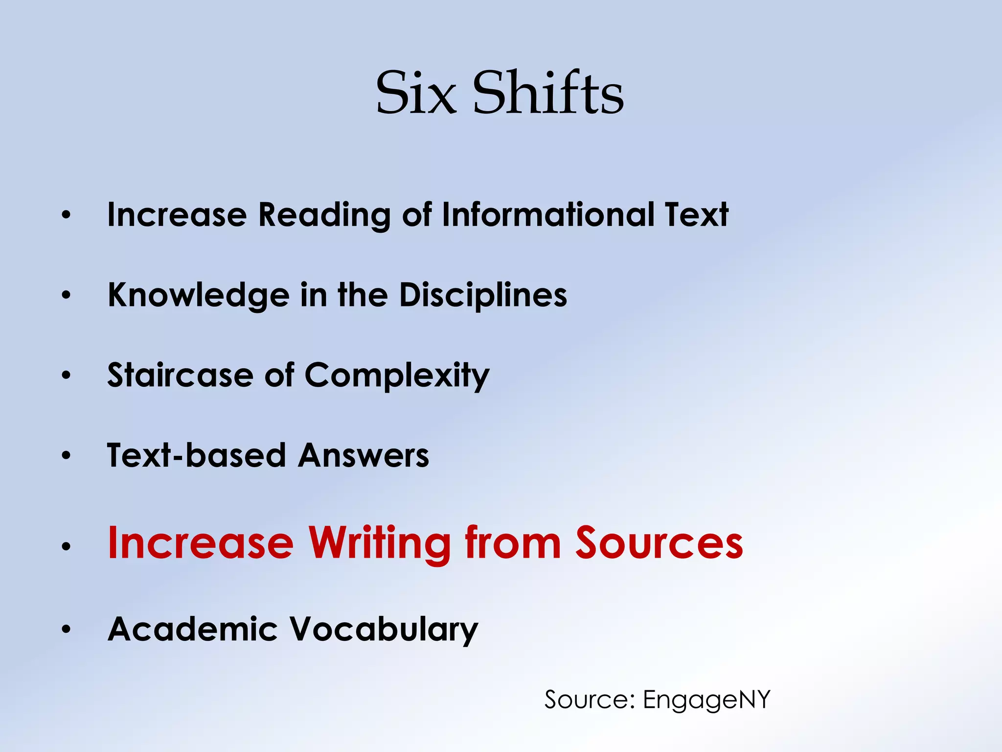 Six Shifts
•   Increase Reading of Informational Text

•   Knowledge in the Disciplines

•   Staircase of Complexity

•   Text-based Answers

•   Increase Writing from Sources
•   Academic Vocabulary

                              Source: EngageNY
 