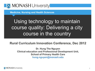 Medicine, Nursing and Health Sciences



  Using technology to maintain
 course quality: Delivering a city
      course in the country
Rural Curriculum Innovation Conference, Dec 2012
                      Dr. Hung The Nguyen
     Clinical education and Professional Development Unit,
                 School of Primary Health Care
                  hung.nguyen@monash.edu
                             hung
 