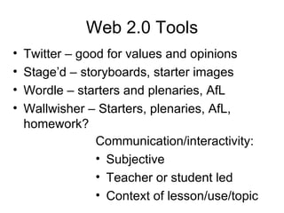 Web 2.0 Tools Twitter – good for values and opinions Stage’d – storyboards, starter images Wordle – starters and plenaries, AfL Wallwisher – Starters, plenaries, AfL, homework? Communication/interactivity: Subjective Teacher or student led Context of lesson/use/topic 