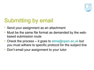 Submitting by email Send your assignment as an attachment Must be the same file format as demanded by the web-based submission route Check the process – it goes to  [email_address]  but you must adhere to specific protocol for the subject line Don’t email your assignment to your tutor 