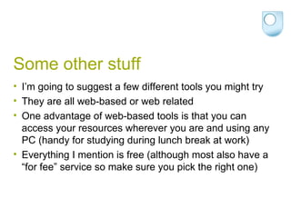Some other stuff I’m going to suggest a few different tools you might try They are all web-based or web related One advantage of web-based tools is that you can access your resources wherever you are and using any PC (handy for studying during lunch break at work) Everything I mention is free (although most also have a “for fee” service so make sure you pick the right one) 