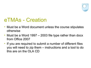 eTMAs - Creation Must be a Word document unless the course stipulates otherwise Must be a Word 1997 – 2003 file type rather than docx from Office 2007 If you are required to submit a number of different files you will need to zip them – instructions and a tool to do this are on the OLA CD 