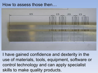 How to assess those then… I have gained confidence and dexterity in the use of materials, tools, equipment, software or control technology and can apply specialist skills to make quality products.  