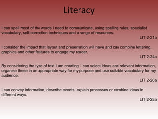 Literacy I can spell most of the words I need to communicate, using spelling rules, specialist vocabulary, self-correction techniques and a range of resources. LIT 2-21a I consider the impact that layout and presentation will have and can combine lettering, graphics and other features to engage my reader. LIT 2-24a By considering the type of text I am creating, I can select ideas and relevant information, organise these in an appropriate way for my purpose and use suitable vocabulary for my audience. LIT 2-26a I can convey information, describe events, explain processes or combine ideas in different ways. LIT 2-28a 
