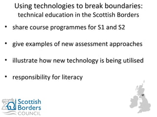 Using technologies to break boundaries:  technical education in the Scottish Borders share course programmes for S1 and S2 give examples of new assessment approaches illustrate how new technology is being utilised responsibility for literacy 