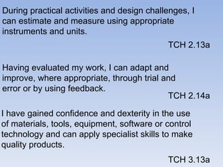 During practical activities and design challenges, I can estimate and measure using appropriate instruments and units.  TCH 2.13a Having evaluated my work, I can adapt and improve, where appropriate, through trial and error or by using feedback. TCH 2.14a I have gained confidence and dexterity in the use of materials, tools, equipment, software or control technology and can apply specialist skills to make quality products.  TCH 3.13a 
