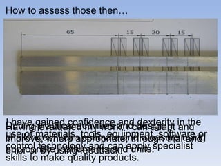 During practical activities and design challenges, I can estimate and measure using appropriate instruments and units.  How to assess those then… Having evaluated my work, I can adapt and improve, where appropriate, through trial and error or by using feedback. I have gained confidence and dexterity in the use of materials, tools, equipment, software or control technology and can apply specialist skills to make quality products.  